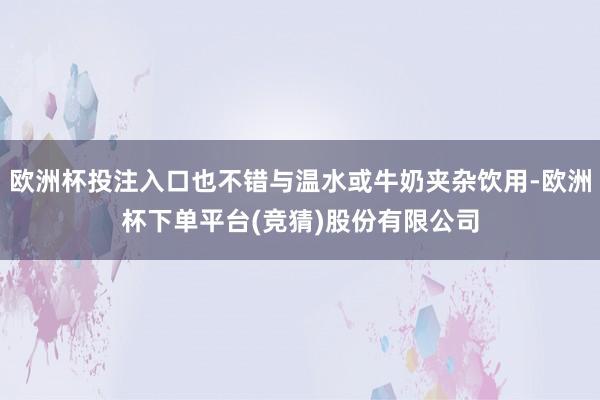 欧洲杯投注入口也不错与温水或牛奶夹杂饮用-欧洲杯下单平台(竞猜)股份有限公司