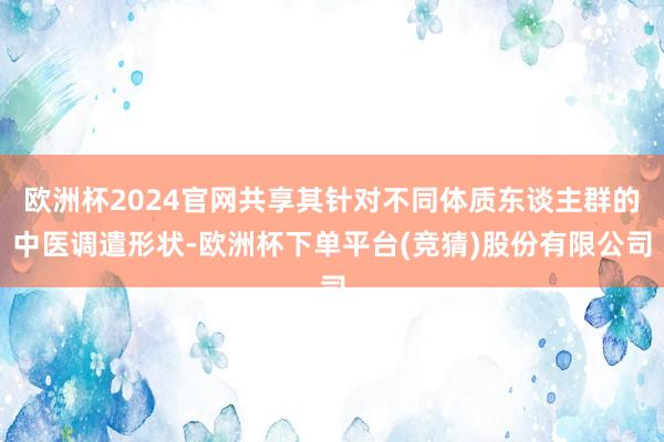 欧洲杯2024官网共享其针对不同体质东谈主群的中医调遣形状-欧洲杯下单平台(竞猜)股份有限公司