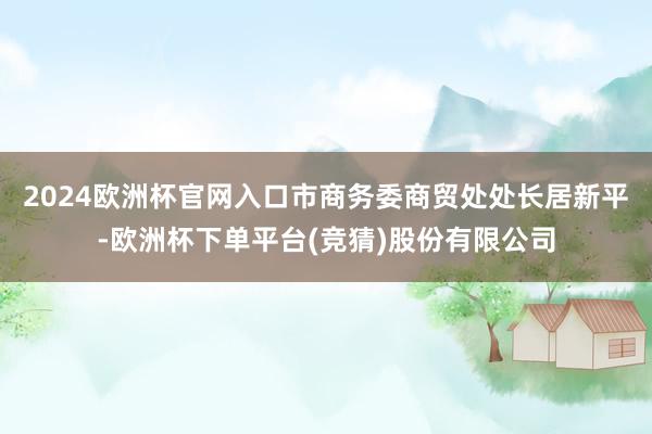 2024欧洲杯官网入口市商务委商贸处处长居新平-欧洲杯下单平台(竞猜)股份有限公司