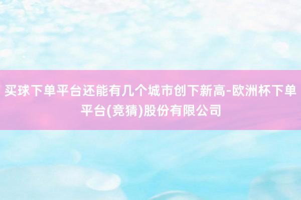 买球下单平台还能有几个城市创下新高-欧洲杯下单平台(竞猜)股份有限公司