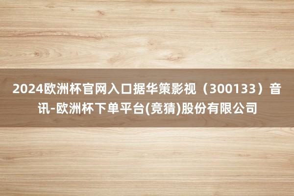 2024欧洲杯官网入口据华策影视（300133）音讯-欧洲杯下单平台(竞猜)股份有限公司