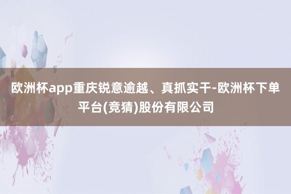 欧洲杯app重庆锐意逾越、真抓实干-欧洲杯下单平台(竞猜)股份有限公司
