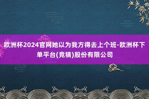 欧洲杯2024官网她以为我方得去上个班-欧洲杯下单平台(竞猜)股份有限公司