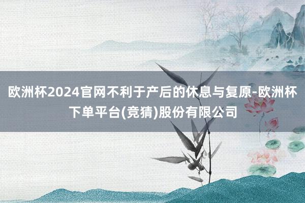 欧洲杯2024官网不利于产后的休息与复原-欧洲杯下单平台(竞猜)股份有限公司