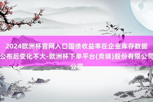 2024欧洲杯官网入口国债收益率在企业库存数据公布后变化不大-欧洲杯下单平台(竞猜)股份有限公司