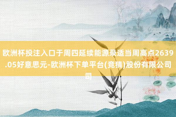 欧洲杯投注入口于周四延续能源录适当周高点2639.05好意思元-欧洲杯下单平台(竞猜)股份有限公司