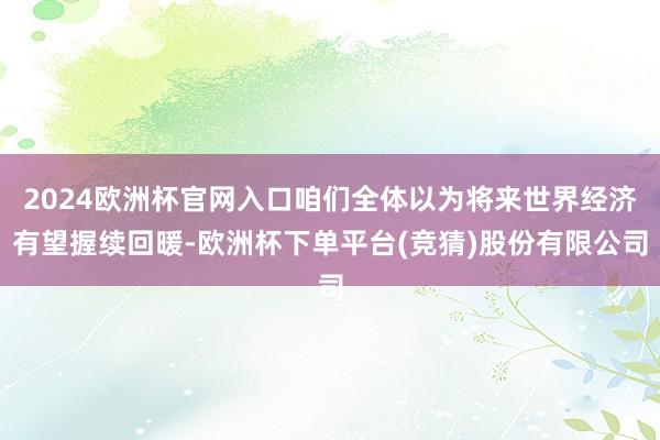 2024欧洲杯官网入口咱们全体以为将来世界经济有望握续回暖-欧洲杯下单平台(竞猜)股份有限公司