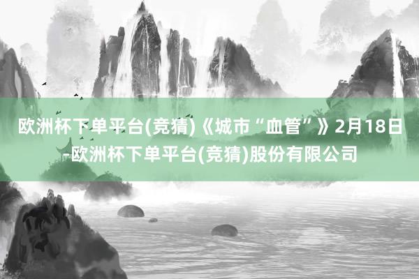欧洲杯下单平台(竞猜)《城市“血管”》2月18日-欧洲杯下单平台(竞猜)股份有限公司