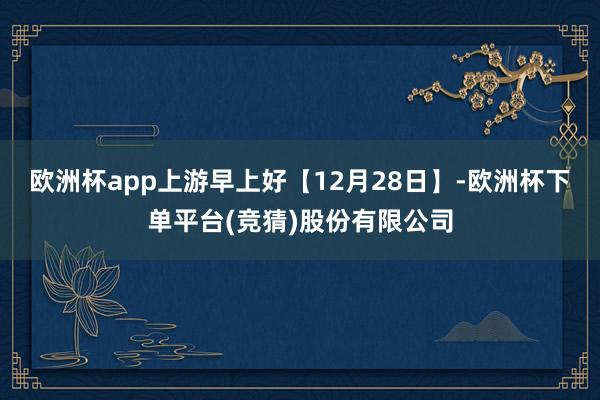 欧洲杯app上游早上好【12月28日】-欧洲杯下单平台(竞猜)股份有限公司