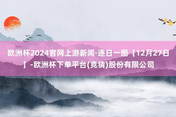 欧洲杯2024官网上游新闻·逐日一图【12月27日】-欧洲杯下单平台(竞猜)股份有限公司