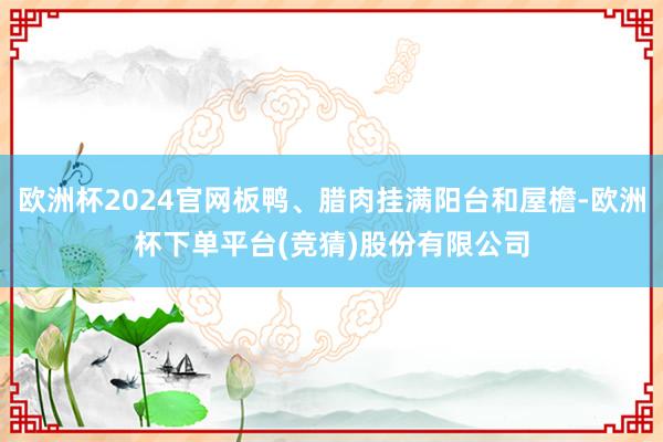 欧洲杯2024官网板鸭、腊肉挂满阳台和屋檐-欧洲杯下单平台(竞猜)股份有限公司