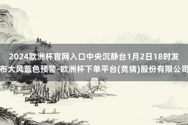 2024欧洲杯官网入口中央沉静台1月2日18时发布大风蓝色预警-欧洲杯下单平台(竞猜)股份有限公司