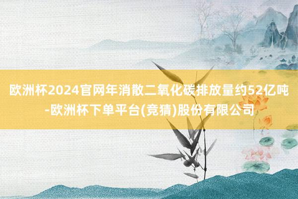 欧洲杯2024官网年消散二氧化碳排放量约52亿吨-欧洲杯下单平台(竞猜)股份有限公司
