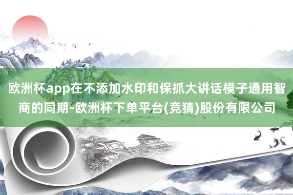 欧洲杯app在不添加水印和保抓大讲话模子通用智商的同期-欧洲杯下单平台(竞猜)股份有限公司