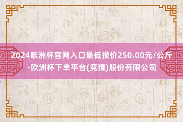2024欧洲杯官网入口最低报价250.00元/公斤-欧洲杯下单平台(竞猜)股份有限公司