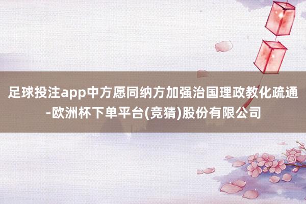 足球投注app中方愿同纳方加强治国理政教化疏通-欧洲杯下单平台(竞猜)股份有限公司