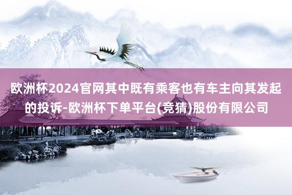 欧洲杯2024官网其中既有乘客也有车主向其发起的投诉-欧洲杯下单平台(竞猜)股份有限公司