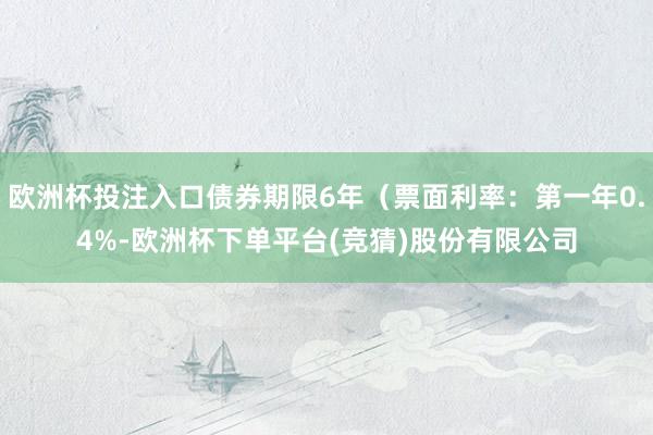 欧洲杯投注入口债券期限6年（票面利率：第一年0.4%-欧洲杯下单平台(竞猜)股份有限公司