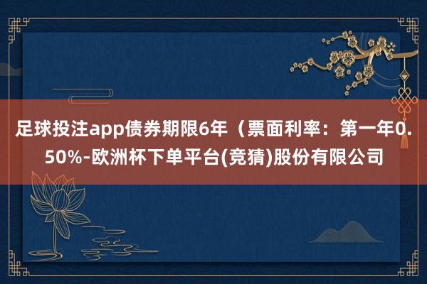 足球投注app债券期限6年（票面利率：第一年0.50%-欧洲杯下单平台(竞猜)股份有限公司