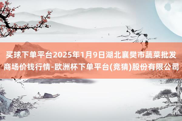 买球下单平台2025年1月9日湖北襄樊市蔬菜批发商场价钱行情-欧洲杯下单平台(竞猜)股份有限公司