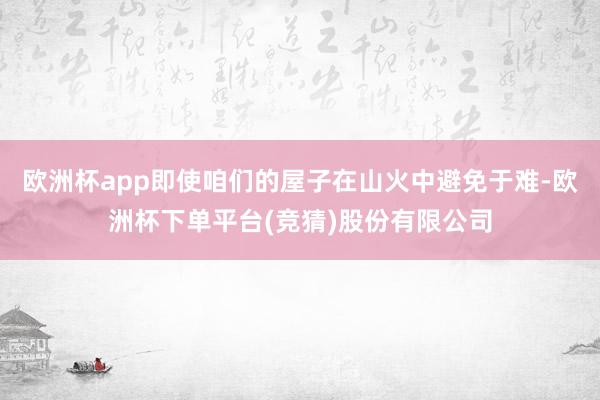 欧洲杯app即使咱们的屋子在山火中避免于难-欧洲杯下单平台(竞猜)股份有限公司