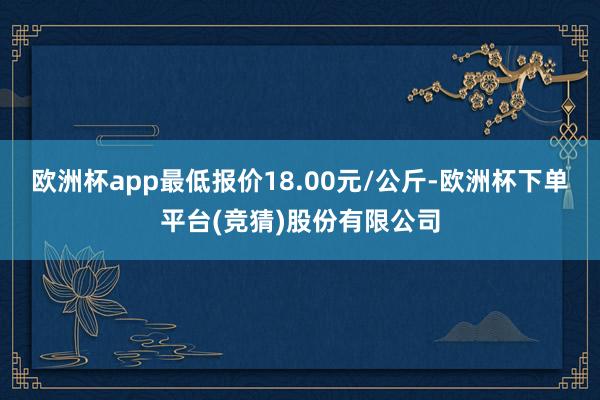 欧洲杯app最低报价18.00元/公斤-欧洲杯下单平台(竞猜)股份有限公司