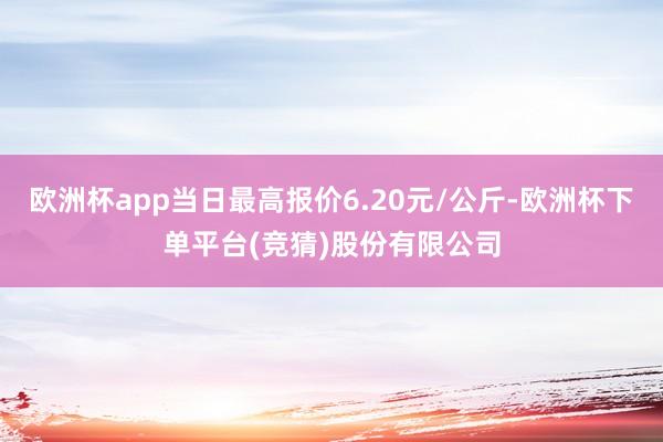 欧洲杯app当日最高报价6.20元/公斤-欧洲杯下单平台(竞猜)股份有限公司