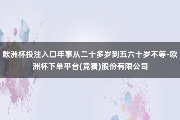 欧洲杯投注入口年事从二十多岁到五六十岁不等-欧洲杯下单平台(竞猜)股份有限公司
