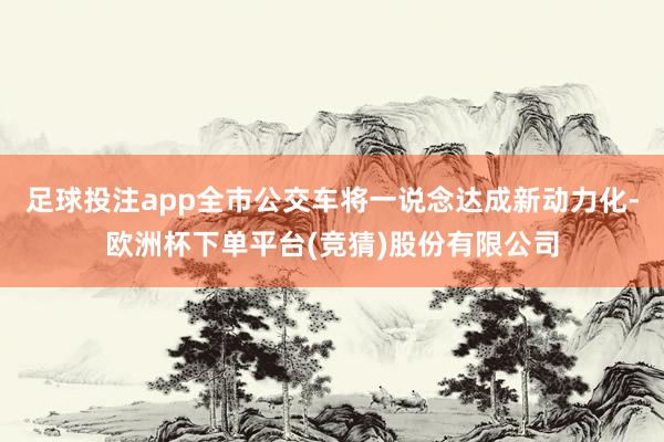 足球投注app全市公交车将一说念达成新动力化-欧洲杯下单平台(竞猜)股份有限公司