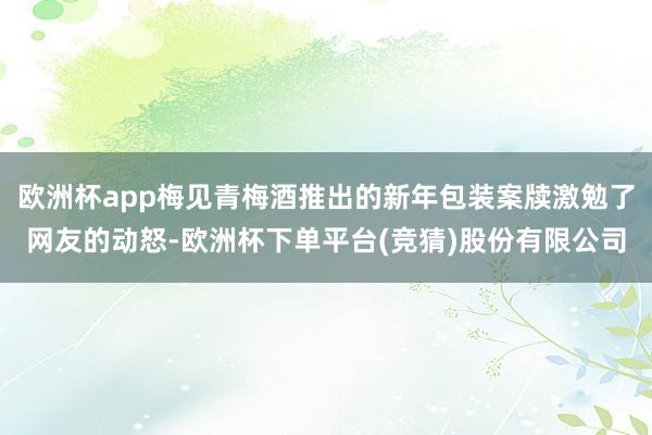 欧洲杯app梅见青梅酒推出的新年包装案牍激勉了网友的动怒-欧洲杯下单平台(竞猜)股份有限公司