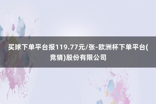 买球下单平台报119.77元/张-欧洲杯下单平台(竞猜)股份有限公司