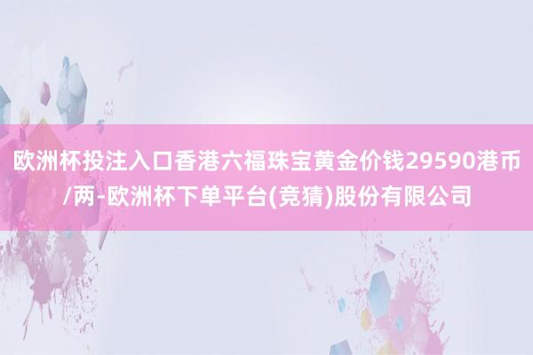 欧洲杯投注入口香港六福珠宝黄金价钱29590港币/两-欧洲杯下单平台(竞猜)股份有限公司