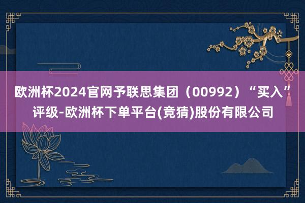 欧洲杯2024官网予联思集团（00992）“买入”评级-欧洲杯下单平台(竞猜)股份有限公司