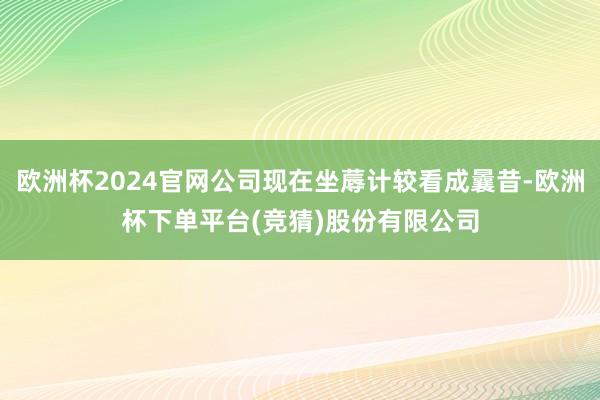 欧洲杯2024官网公司现在坐蓐计较看成曩昔-欧洲杯下单平台(竞猜)股份有限公司