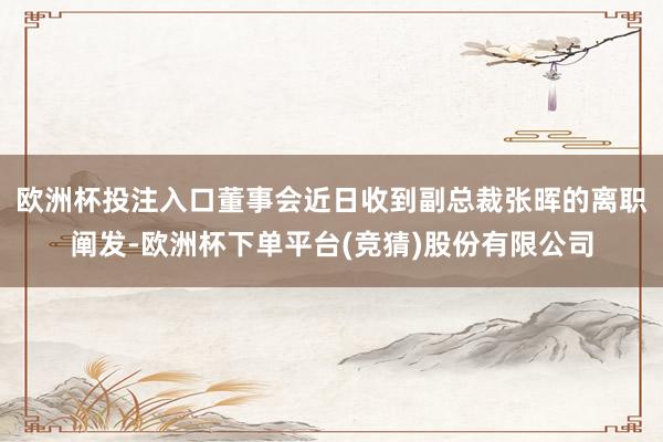 欧洲杯投注入口董事会近日收到副总裁张晖的离职阐发-欧洲杯下单平台(竞猜)股份有限公司