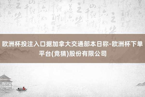 欧洲杯投注入口据加拿大交通部本日称-欧洲杯下单平台(竞猜)股份有限公司