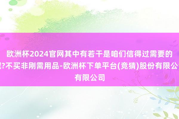 欧洲杯2024官网其中有若干是咱们信得过需要的呢?不买非刚需用品-欧洲杯下单平台(竞猜)股份有限公司