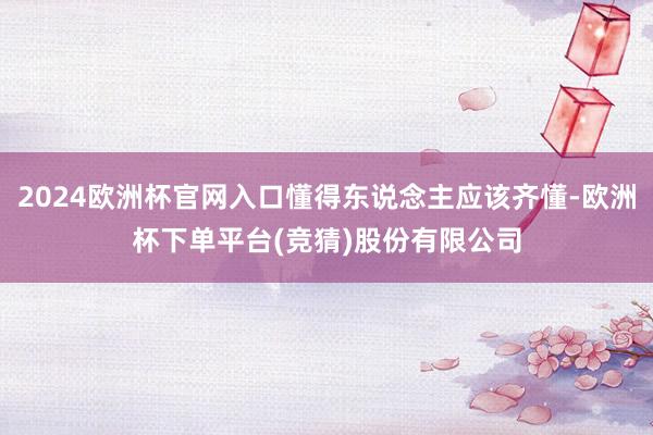 2024欧洲杯官网入口懂得东说念主应该齐懂-欧洲杯下单平台(竞猜)股份有限公司