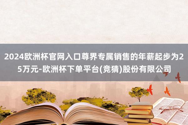 2024欧洲杯官网入口尊界专属销售的年薪起步为25万元-欧洲杯下单平台(竞猜)股份有限公司