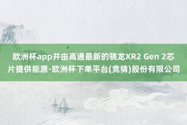 欧洲杯app并由高通最新的骁龙XR2 Gen 2芯片提供能源-欧洲杯下单平台(竞猜)股份有限公司