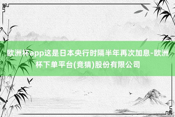 欧洲杯app这是日本央行时隔半年再次加息-欧洲杯下单平台(竞猜)股份有限公司