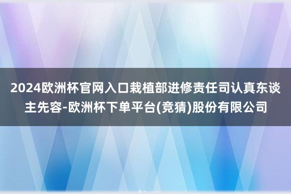 2024欧洲杯官网入口栽植部进修责任司认真东谈主先容-欧洲杯下单平台(竞猜)股份有限公司
