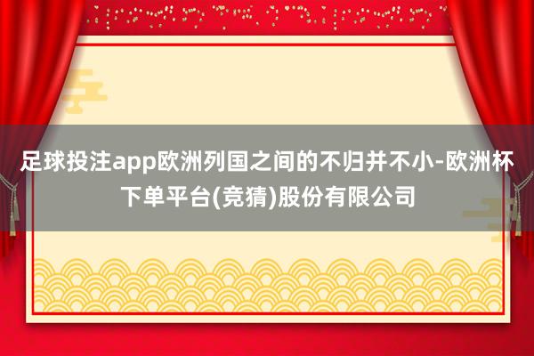足球投注app欧洲列国之间的不归并不小-欧洲杯下单平台(竞猜)股份有限公司