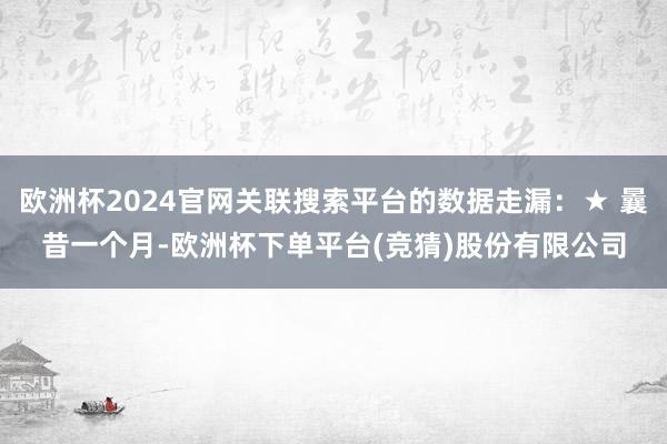 欧洲杯2024官网关联搜索平台的数据走漏：★ 曩昔一个月-欧洲杯下单平台(竞猜)股份有限公司