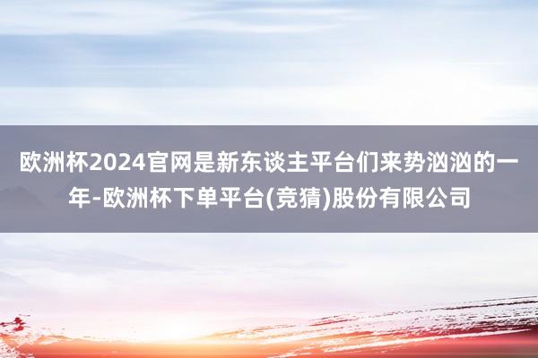 欧洲杯2024官网是新东谈主平台们来势汹汹的一年-欧洲杯下单平台(竞猜)股份有限公司