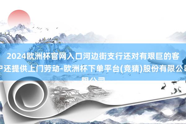 2024欧洲杯官网入口河边街支行还对有艰巨的客户还提供上门劳动-欧洲杯下单平台(竞猜)股份有限公司
