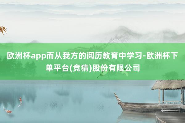 欧洲杯app而从我方的阅历教育中学习-欧洲杯下单平台(竞猜)股份有限公司