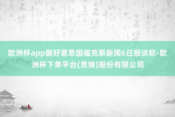欧洲杯app　　据好意思国福克斯新闻6日报谈称-欧洲杯下单平台(竞猜)股份有限公司