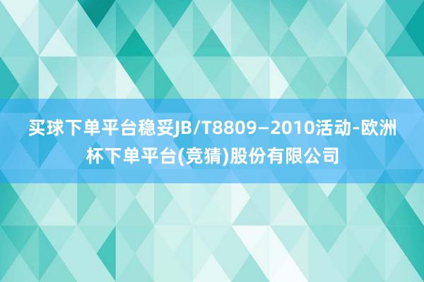 买球下单平台稳妥JB/T8809—2010活动-欧洲杯下单平台(竞猜)股份有限公司