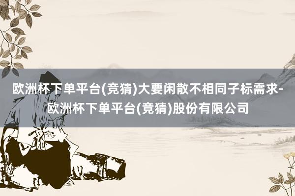 欧洲杯下单平台(竞猜)大要闲散不相同子标需求-欧洲杯下单平台(竞猜)股份有限公司